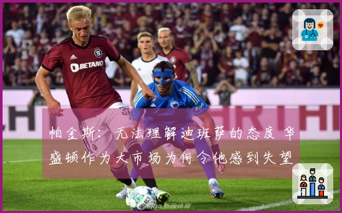 帕金斯：无法理解迪班萨的态度 华盛顿作为大市场为何令他感到失望